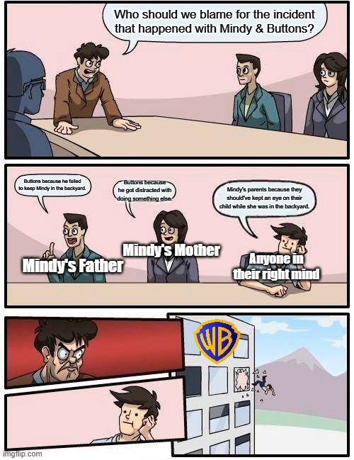 Boardroom Meeting Suggestion Meme | Who should we blame for the incident that happened with Mindy & Buttons? Buttons because he failed to keep Mindy in the backyard. Buttons because he got distracted with doing something else. Mindy's parents because they should've kept an eye on their child while she was in the backyard. Mindy's Mother; Mindy's Father; Anyone in their right mind | image tagged in memes,boardroom meeting suggestion | made w/ Imgflip meme maker