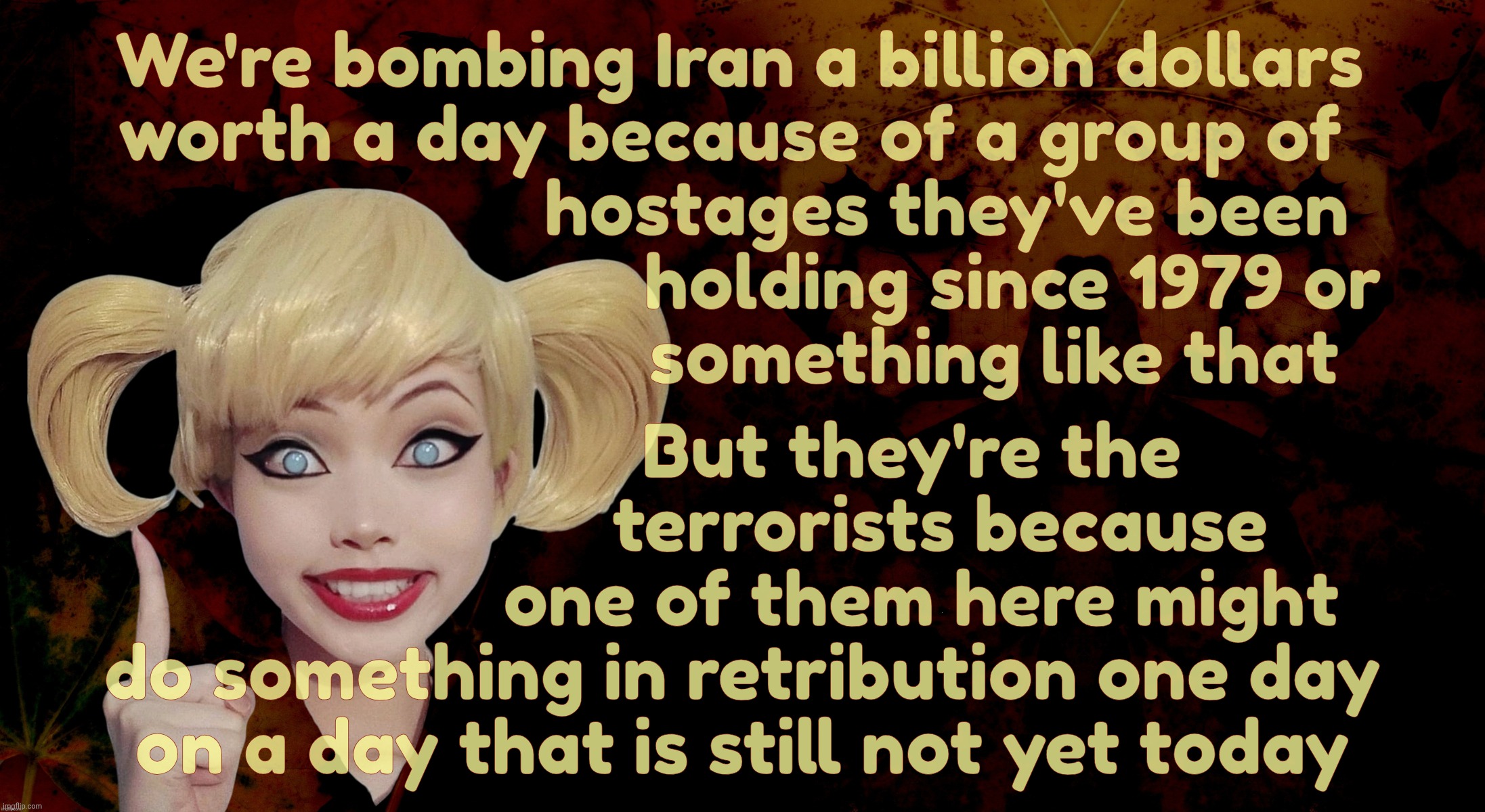 Harley Quinn | We're bombing Iran a billion dollars
worth a day because of a group of 
                      hostages they've been
                             holding since 1979 or
                           something like that; But they're the
                     terrorists because
                   one of them here might
do something in retribution one day
on a day that is still not yet today | image tagged in harley quinn | made w/ Imgflip meme maker