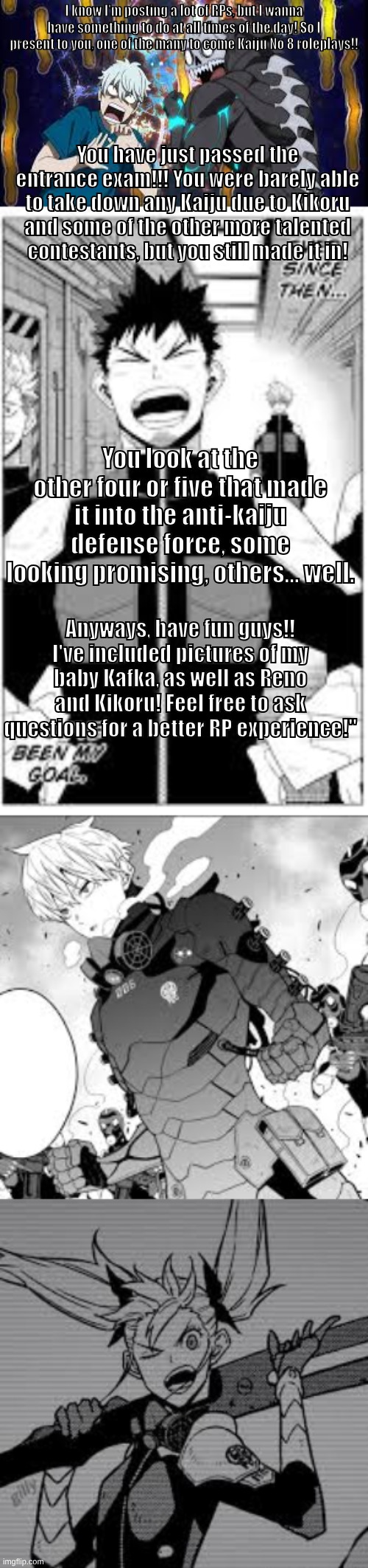 KAIJU NO 8 RAHHHHH | I know I'm posting a lot of RPs, but I wanna have something to do at all times of the day! So I present to you, one of the many to come Kaiju No 8 roleplays!! You have just passed the entrance exam!!! You were barely able to take down any Kaiju due to Kikoru and some of the other more talented contestants, but you still made it in! You look at the other four or five that made it into the anti-kaiju defense force, some looking promising, others... well. Anyways, have fun guys!! I've included pictures of my baby Kafka, as well as Reno and Kikoru! Feel free to ask questions for a better RP experience!" | made w/ Imgflip meme maker