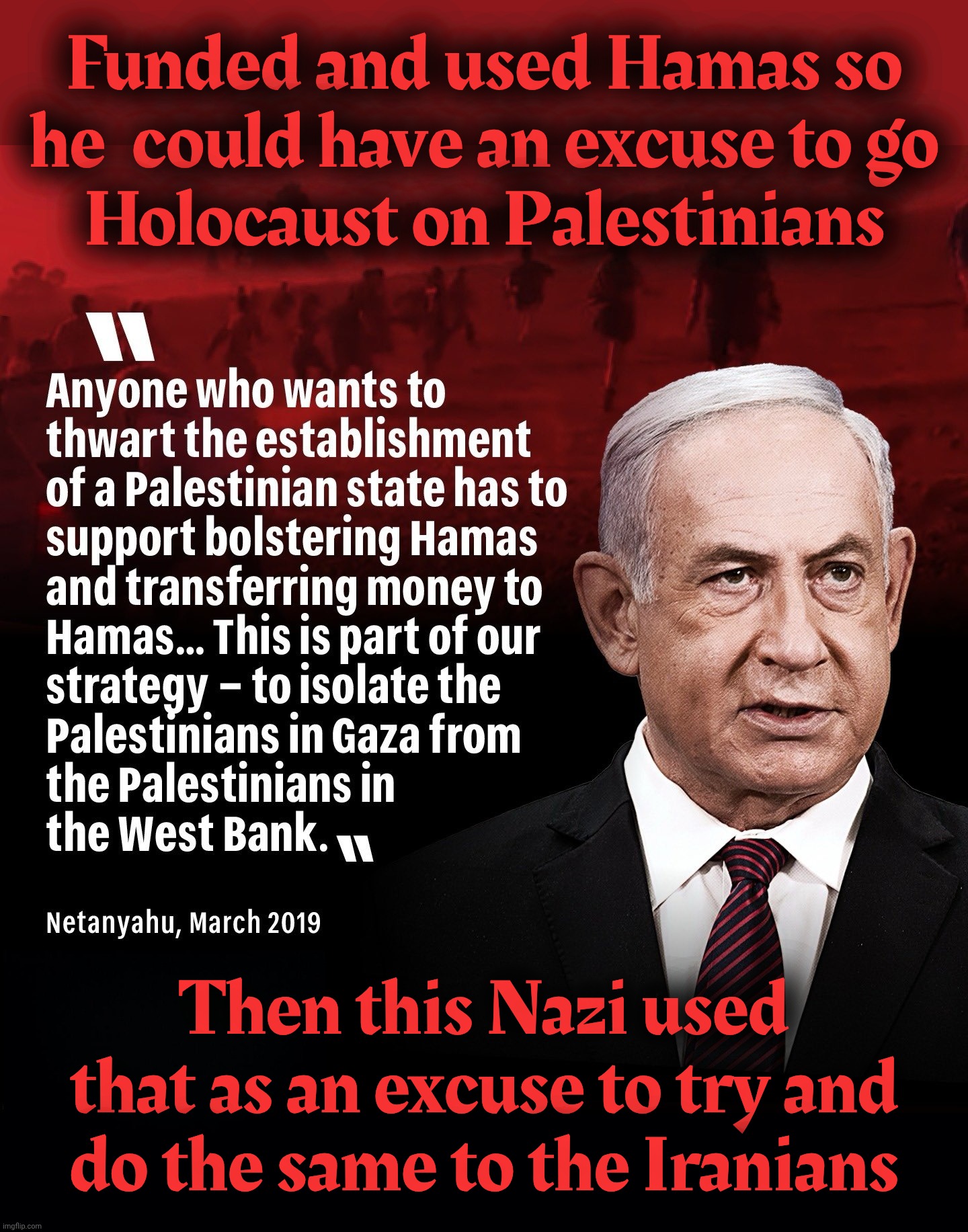 Funded and used Hamas so
he  could have an excuse to go
Holocaust on Palestinians Then this Nazi used
that as an excuse to try and
do the sa | image tagged in black background | made w/ Imgflip meme maker