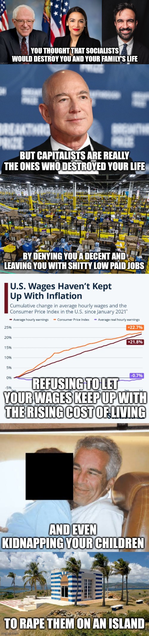 I'm just saying that the very socialist politicians you hated for so long aren't on the Epstein files | You thought that socialists would destroy you and your family's life; But capitalists are really the ones who destroyed your life; By denying you a decent and leaving you with shitty low paid jobs; Refusing to let your wages keep up with the rising cost of living; And even kidnapping your children; To rape them on an island | image tagged in evil,capitalism,jeffrey epstein,jeff bezos,pedophiles,elite | made w/ Imgflip meme maker