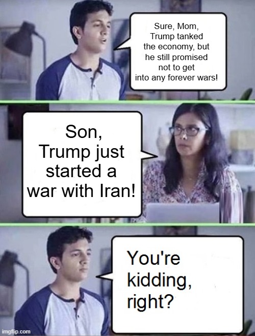 You're Kidding Right Iran War | Sure, Mom, Trump tanked the economy, but he still promised not to get into any forever wars! Son, Trump just started a war with Iran! | image tagged in you're kidding right,iran war,i hate donald triump,trump sucks | made w/ Imgflip meme maker