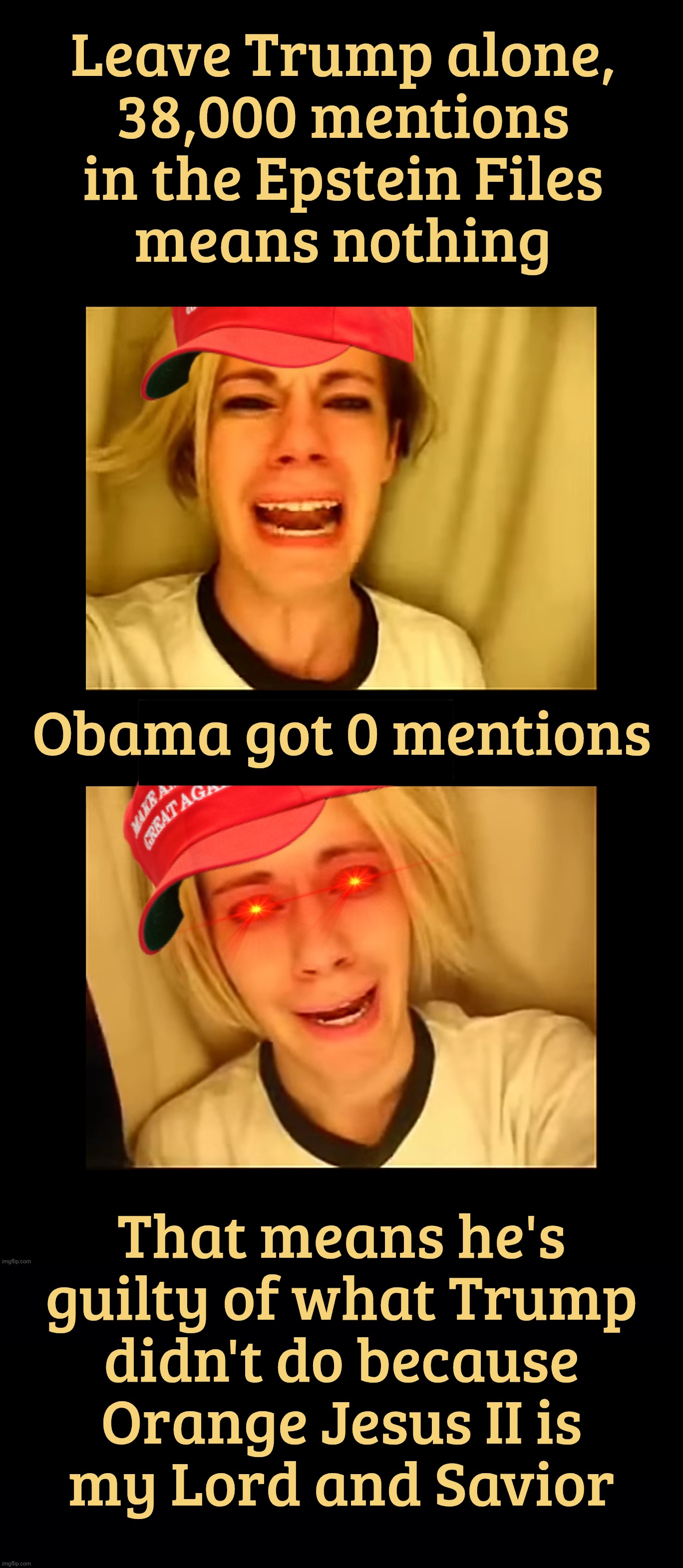 MAGAt morons trying to pin Trump's guilt on Obama for something Obama has no connection to | Leave Trump alone,
38,000 mentions in the Epstein Files
means nothing; Obama got 0 mentions; That means he's guilty of what Trump
didn't do because
Orange Jesus II is
my Lord and Savior | image tagged in leave britney alone,leave trump alone,38000 mentions in the epstein files,obama got zero,you do the math,maga hypocrisy | made w/ Imgflip meme maker