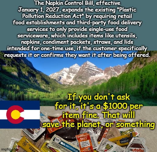 Colorado- where people must use their ketchup packs 3+ times and legislature ignores our $1.5 billion deficit and illegals... | The Napkin Control Bill, effective January 1, 2027, expands the existing "Plastic Pollution Reduction Act" by requiring retail food establishments and third-party food delivery services to only provide single-use food serviceware, which includes items like utensils, napkins, condiment packets, straws, and lids intended for one-time use, if the customer specifically requests it or confirms they want it after being offered. If you don't ask for it, it's a $1000 per item fine. That will save the planet, or something | image tagged in colorado mountains | made w/ Imgflip meme maker