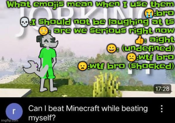 Can I beat Minecraft while beating myself Zap | What emojis mean when I use them
😭:bro
💀:I should not be laughing at ts
🫩: are we serious right now
👍: aight
😀: (undefined)
☹️:wtf bro
😦:wtf bro (shocked) | image tagged in can i beat minecraft while beating myself zap | made w/ Imgflip meme maker