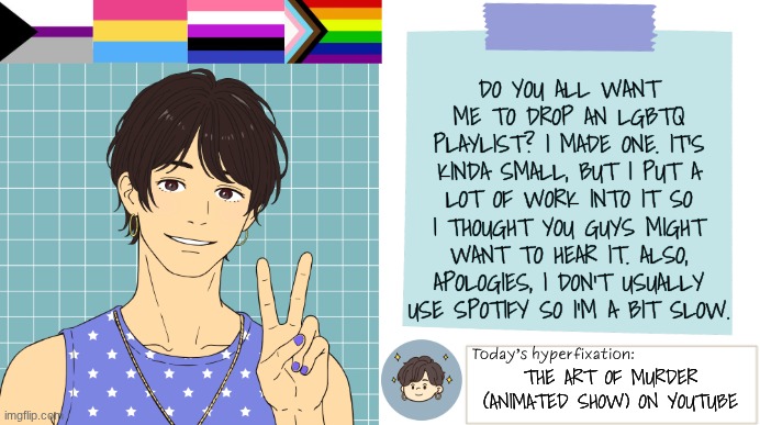 Should I drop the playlist? | Do you all want me to drop an LGBTQ playlist? I made one. It's kinda small, but I put a lot of work into it so I thought you guys might want to hear it. Also, apologies, I don't usually use spotify so I'm a bit slow. The art of murder (animated show) on youtube | image tagged in thepapercranearmy template 3 | made w/ Imgflip meme maker