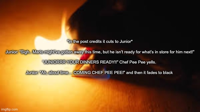 Fire writing | *in the post credits it cuts to Junior*
  
Junior: “Sigh.. Mario might’ve gotten away this time, but he isn’t ready for what’s in store for him next!”
 
“JUNIORRR YOUR DINNERS READY!!” Chef Pee Pee yells. 
 
Junior: “Ah, about time… COMING CHEF PEE PEE!” and then it fades to black | image tagged in fire writing | made w/ Imgflip meme maker
