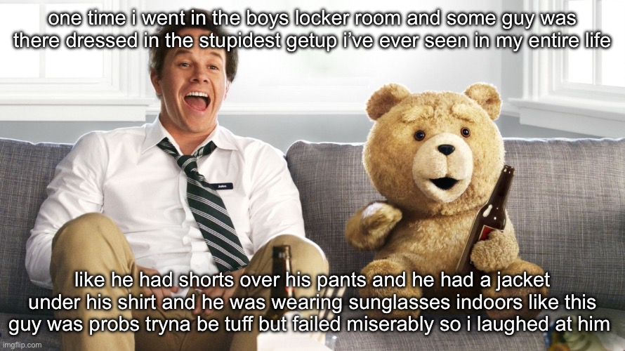 ted | one time i went in the boys locker room and some guy was there dressed in the stupidest getup i’ve ever seen in my entire life; like he had shorts over his pants and he had a jacket under his shirt and he was wearing sunglasses indoors like this guy was probs tryna be tuff but failed miserably so i laughed at him | image tagged in ted | made w/ Imgflip meme maker