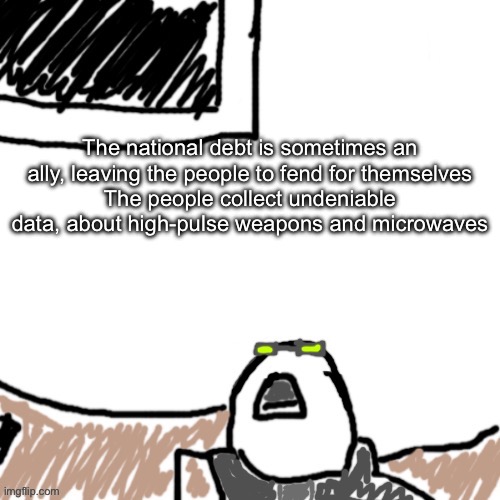 The Aggressive Combatant | The national debt is sometimes an ally, leaving the people to fend for themselves
The people collect undeniable data, about high-pulse weapons and microwaves | image tagged in the aggressive combatant | made w/ Imgflip meme maker
