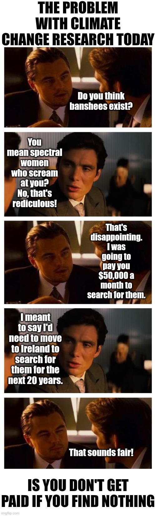 Never trust any group that is paid to find a problem. Then paid more to solve it. | The problem with climate change research today; You mean spectral women who scream at you? No, that's rediculous! Do you think banshees exist? That's disappointing. I was going to pay you $50,000 a month to search for them. I meant to say I'd need to move to Ireland to search for them for the next 20 years. That sounds fair! Is You don't get paid if you find nothing | image tagged in spending,research,climate change,liberal logic,expectation vs reality,coincidence i think not | made w/ Imgflip meme maker