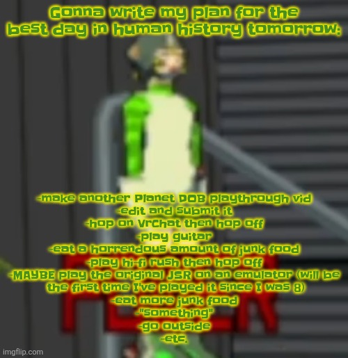 POWER | Gonna write my plan for the best day in human history tomorrow:; -make another Planet DOB playthrough vid
-edit and submit it
-hop on VrChat then hop off
-play guitar
-eat a horrendous amount of junk food
-play hi-fi rush then hop off
-MAYBE play the original JSR on an emulator (will be
 the first time I've played it since I was 8)
-eat more junk food
-"something"
-go outside
-etc. | image tagged in power | made w/ Imgflip meme maker