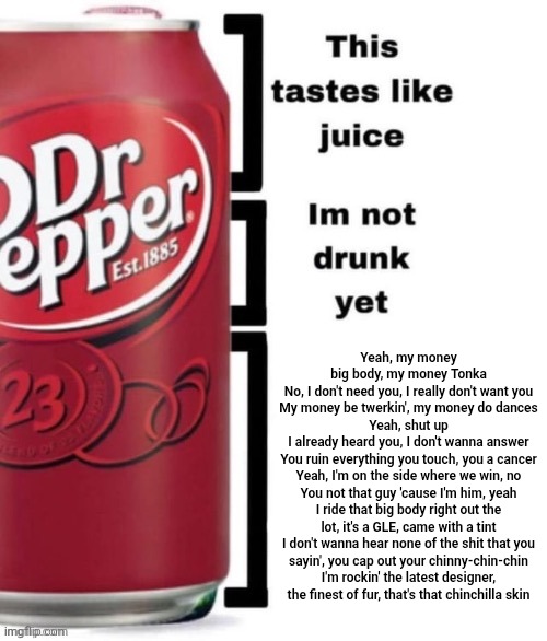 Breed me | Yeah, my money big body, my money Tonka
No, I don't need you, I really don't want you
My money be twerkin', my money do dances
Yeah, shut up
I already heard you, I don't wanna answer
You ruin everything you touch, you a cancer
Yeah, I'm on the side where we win, no
You not that guy 'cause I'm him, yeah
I ride that big body right out the lot, it's a GLE, came with a tint
I don't wanna hear none of the shit that you
sayin', you cap out your chinny-chin-chin
I'm rockin' the latest designer,
the finest of fur, that's that chinchilla skin | image tagged in breed me | made w/ Imgflip meme maker