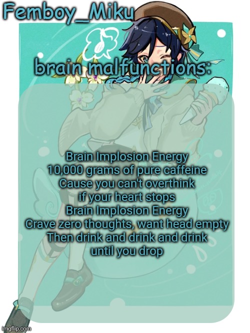 mikus venti template | Brain Implosion Energy
10,000 grams of pure caffeine
Cause you can't overthink
if your heart stops

Brain Implosion Energy
Crave zero thoughts, want head empty
Then drink and drink and drink
until you drop | image tagged in mikus venti template | made w/ Imgflip meme maker