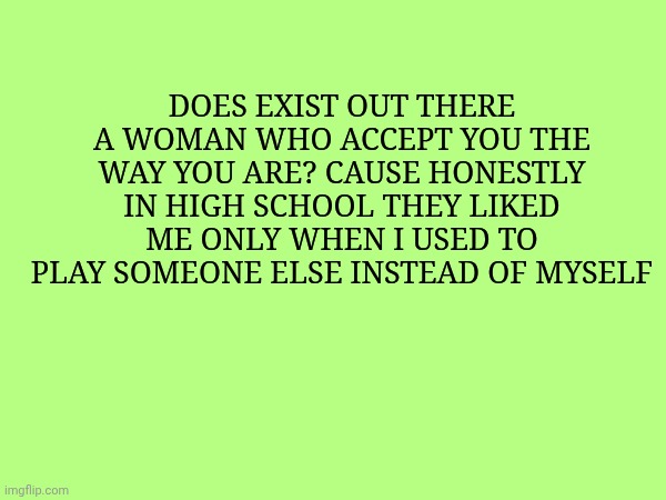 Does exist out there a woman who accept you the way you are? Cause honestly in high school they liked me only when I used to play someone else instead of myself | made w/ Imgflip meme maker