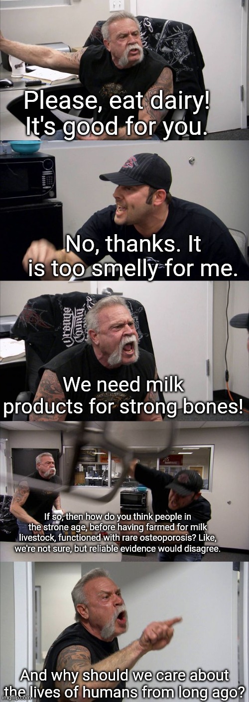 A  normal conversation with an intellectual be like: | Please, eat dairy! It's good for you. No, thanks. It is too smelly for me. We need milk products for strong bones! If so, then how do you think people in the strone age, before having farmed for milk livestock, functioned with rare osteoporosis? Like, we're not sure, but reliable evidence would disagree. And why should we care about the lives of humans from long ago? | image tagged in diet,genius,intellectual,logic,memes,milk | made w/ Imgflip meme maker
