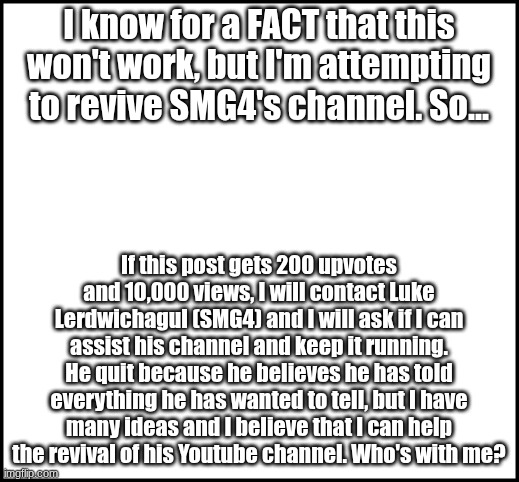 I am not upvote begging, I am being genuine when I will say that I am trying to help | I know for a FACT that this won't work, but I'm attempting to revive SMG4's channel. So... If this post gets 200 upvotes and 10,000 views, I will contact Luke Lerdwichagul (SMG4) and I will ask if I can assist his channel and keep it running. He quit because he believes he has told everything he has wanted to tell, but I have many ideas and I believe that I can help the revival of his Youtube channel. Who's with me? | image tagged in smg4 revival,smg4 | made w/ Imgflip meme maker