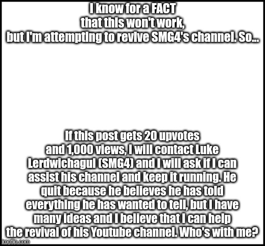 I am not upvote begging, I am being genuine when I will say that I am trying to help | I know for a FACT that this won't work, but I'm attempting to revive SMG4's channel. So... If this post gets 20 upvotes and 1,000 views, I will contact Luke Lerdwichagul (SMG4) and I will ask if I can assist his channel and keep it running. He quit because he believes he has told everything he has wanted to tell, but I have many ideas and I believe that I can help the revival of his Youtube channel. Who's with me? | image tagged in smg4 revival,smg4 door extended,hope,motivation | made w/ Imgflip meme maker