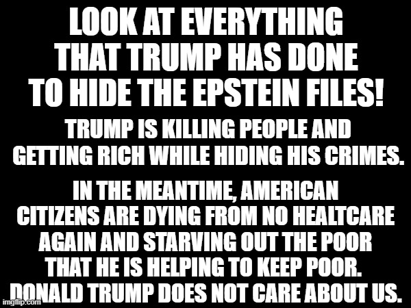 President Trump | Look at everything that Trump has done to hide the Epstein files! Trump is killing people and getting rich while hiding his crimes. In the meantime, American Citizens are dying from no healtcare again and starving out the poor that he is helping to keep poor. 
Donald Trump does not care about us. | made w/ Imgflip meme maker
