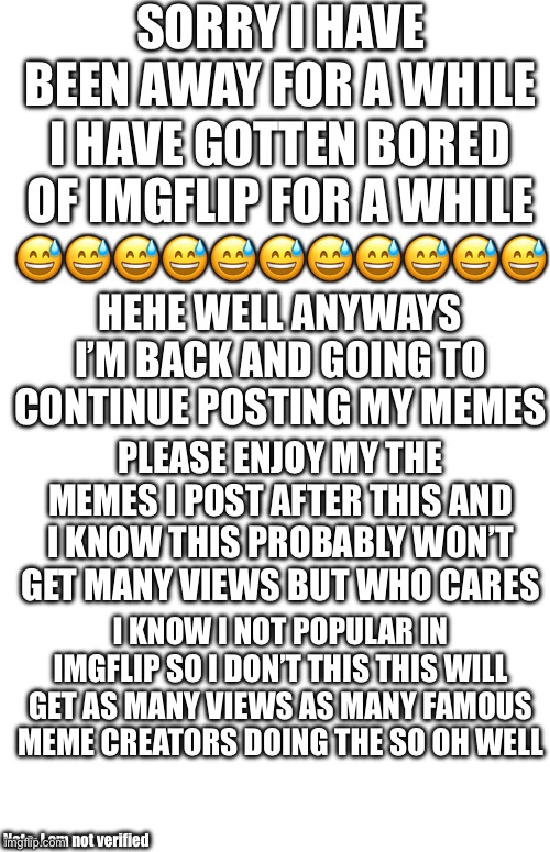 Please enjoy ? | Sorry I have been away for a while; I have gotten bored of Imgflip for a while; 😅😅😅😅😅😅😅😅😅😅😅; Hehe well anyways I’m back and going to continue posting my memes; Please enjoy my the memes I post after this and I know this probably won’t get many views but who cares; I know I not popular in imgflip so I don’t this this will get as many views as many famous meme creators doing the so oh well; Note: I am not verified | image tagged in i always come back | made w/ Imgflip meme maker