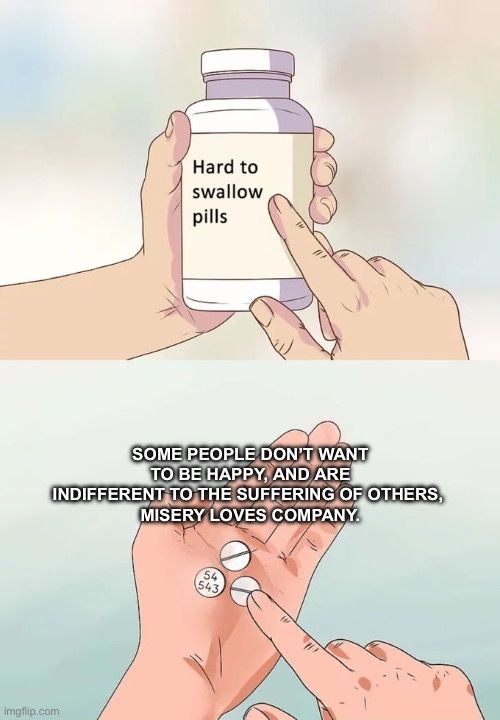 Hard To Swallow Pills | Some people don’t want to be happy, and are indifferent to the suffering of others, 
Misery loves company. | image tagged in memes,hard to swallow pills | made w/ Imgflip meme maker