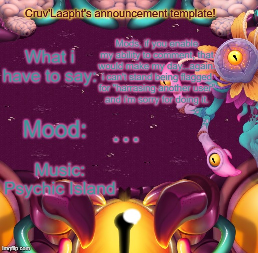 Now with 10x more apologies! | Mods, if you enable my ability to comment, that would make my day...again.
i can't stand being flagged for "harrasing another user"
and i'm sorry for doing it. … | image tagged in cruv'laapht's announcement template | made w/ Imgflip meme maker