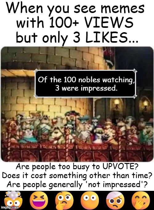 Deep Thoughts | When you see memes 
with 100+ VIEWS 
but only 3 LIKES... Of the 100 nobles watching,

3 were impressed. Are people too busy to UPVOTE?
Does it cost something other than time?
Are people generally 'not impressed'? | image tagged in discussion,civilized discussion,questions,upvotes,likes,deep thoughts with the deep | made w/ Imgflip meme maker