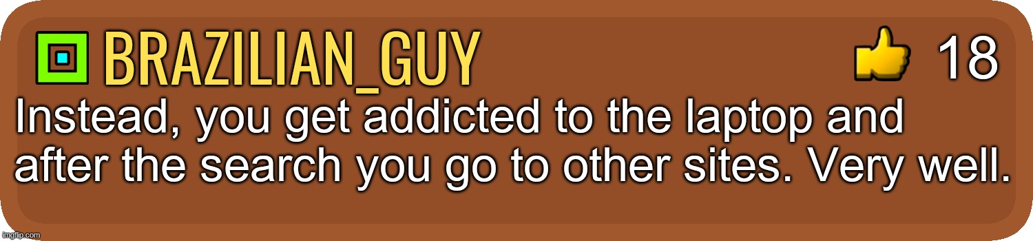 Gd comment | brazilian_guy Instead, you get addicted to the laptop and after the search you go to other sites. Very well. 18 | image tagged in gd comment | made w/ Imgflip meme maker