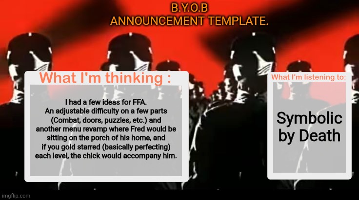 Crafteeboi Announcement Template V4 | B.Y.O.B announcement template. Symbolic by Death; I had a few ideas for FFA.
An adjustable difficulty on a few parts (Combat, doors, puzzles, etc.) and another menu revamp where Fred would be sitting on the porch of his home, and if you gold starred (basically perfecting) each level, the chick would accompany him. | image tagged in crafteeboi announcement template v4 | made w/ Imgflip meme maker