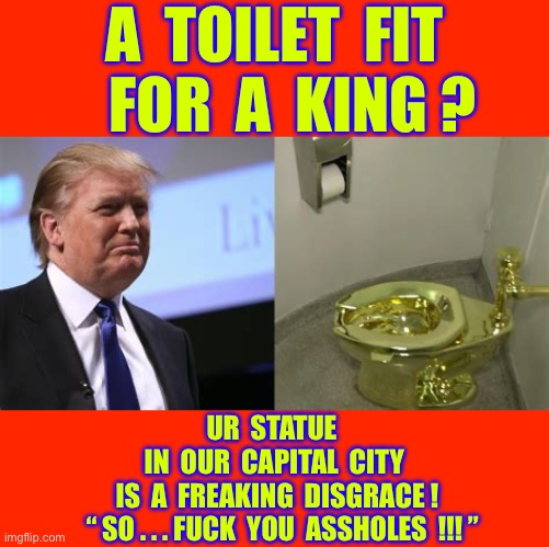 Why ? U R SUM REAL SHITBIRDS !!!  : ) | A  toilet  fit
   For  a  king ? Ur  statue 
In  our  capital  city
 Is  a  freaking  disgrace !
   “ So . . . Fuck  you  Assholes  !!! ” | image tagged in trump gold toilet,capital,city,what the fuck | made w/ Imgflip meme maker
