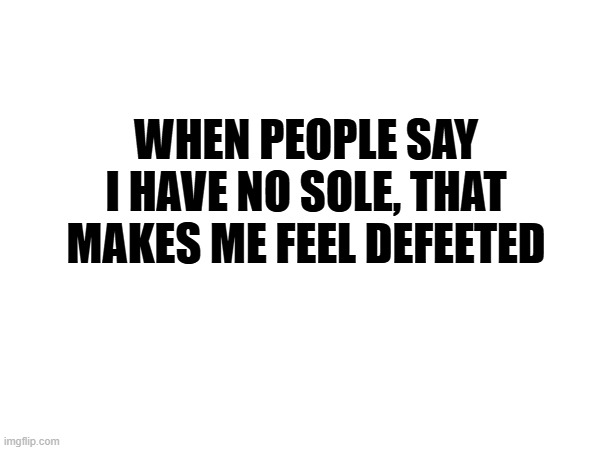 No Sole | When people say I have no sole, that makes me feel defeeted | image tagged in amputee,humor | made w/ Imgflip meme maker