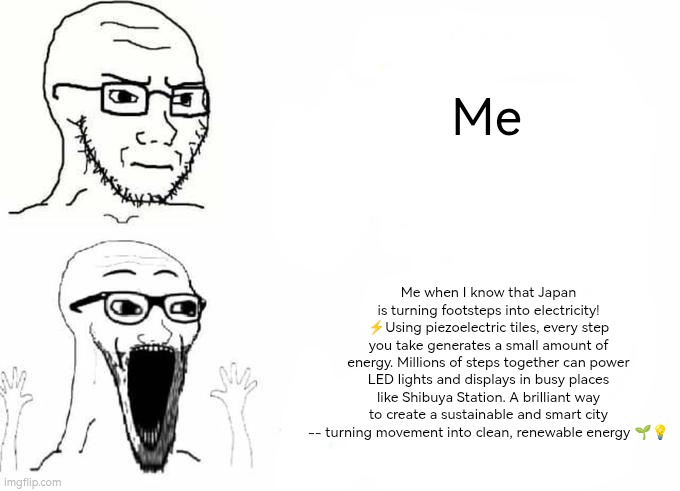 Place, Japan template | Me; Me when I know that Japan is turning footsteps into electricity! ⚡Using piezoelectric tiles, every step you take generates a small amount of energy. Millions of steps together can power LED lights and displays in busy places like Shibuya Station. A brilliant way to create a sustainable and smart city -- turning movement into clean, renewable energy 🌱💡 | image tagged in place japan template | made w/ Imgflip meme maker