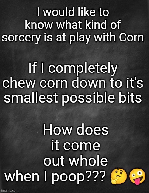 Corn Mystery | How does it come out whole when I poop??? 🤔🤪; I would like to know what kind of sorcery is at play with Corn; If I completely chew corn down to it's smallest possible bits | image tagged in funny | made w/ Imgflip meme maker