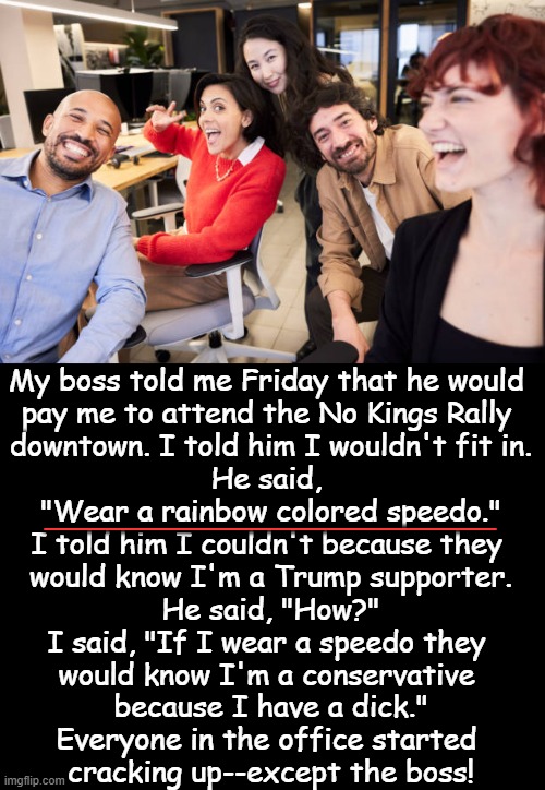 Don't get your panties in a wad, Libs! It's just a joke. (wink, wink) | _______________; My boss told me Friday that he would 
pay me to attend the No Kings Rally 
downtown. I told him I wouldn't fit in.

He said, 
"Wear a rainbow colored speedo."

I told him I couldn't because they 
would know I'm a Trump supporter.

He said, "How?"

I said, "If I wear a speedo they 
would know I'm a conservative 
because I have a dick."

Everyone in the office started 
cracking up--except the boss! | image tagged in no,kings,rally,rainbow,liberals,political humor | made w/ Imgflip meme maker