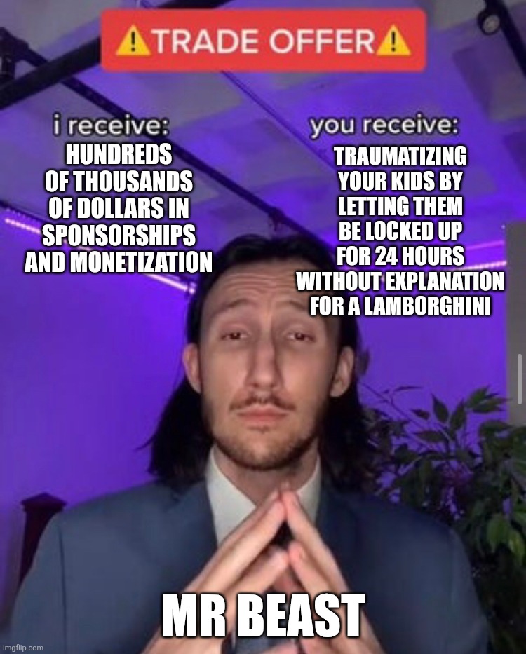 i receive you receive | Hundreds of thousands of dollars in sponsorships and monetization; traumatizing your kids by letting them be locked up for 24 hours without explanation for a Lamborghini; Mr beast | image tagged in i receive you receive | made w/ Imgflip meme maker