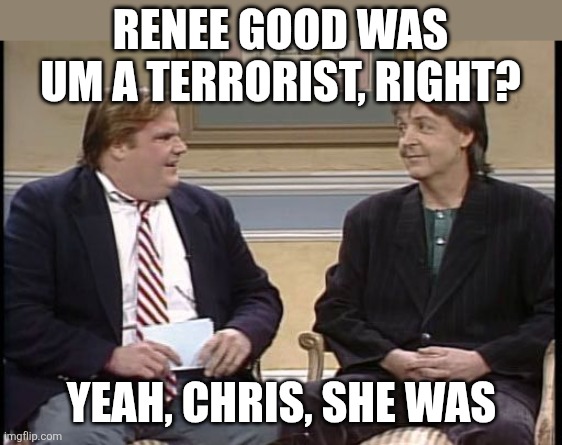 Yeah she was. | Renee Good was um a terrorist, right? Yeah, Chris, she was | image tagged in chris farley show | made w/ Imgflip meme maker