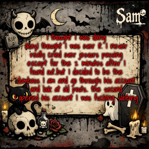 sam's announcement temp #3 | I thought I was doing okay,I thought I was over it. I never really cried over jesvurs passing except for the 2 minutes after I found out..but I decided to be the dumbass I am and go through his account and look at old posts.. the second I opened his account I was fucking sobbing | image tagged in sam's announcement temp 3 | made w/ Imgflip meme maker