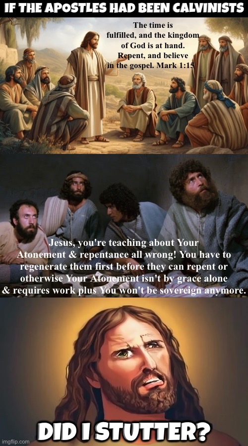 Did I Stutter Calvinists? | If the Apostles had been Calvinists; The time is fulfilled, and the kingdom of God is at hand. Repent, and believe in the gospel. Mark 1:15; Jesus, you're teaching about Your Atonement & repentance all wrong! You have to regenerate them first before they can repent or otherwise Your Atonement isn't by grace alone & requires work plus You won't be sovereign anymore. Did I stutter? | image tagged in calvinism,calvinist memes,did i stutter,the bible,reformed theology,christianity | made w/ Imgflip meme maker