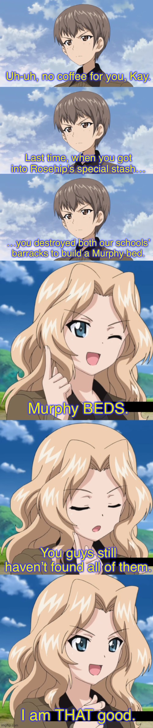 When Kay Met Murphy | Uh-uh, no coffee for you, Kay. Last time, when you got into Rosehip's special stash…; …you destroyed both our schools’ barracks to build a Murphy bed. Murphy BEDS. You guys still haven’t found all of them. I am THAT good. | image tagged in girls und panzer,venture bros,girls und venture,parody,meme,reference | made w/ Imgflip meme maker