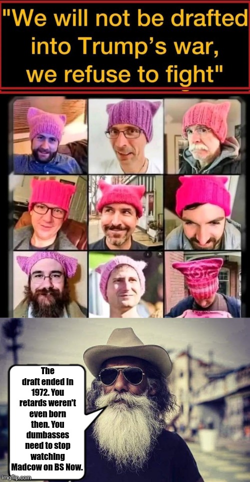 The Draft ended in 1972. Stop watching Madcow | The draft ended in 1972. You retards weren't even born then. You dumbasses need to stop watching Madcow on BS Now. | image tagged in pussy hat wokesters,old msn with beard | made w/ Imgflip meme maker