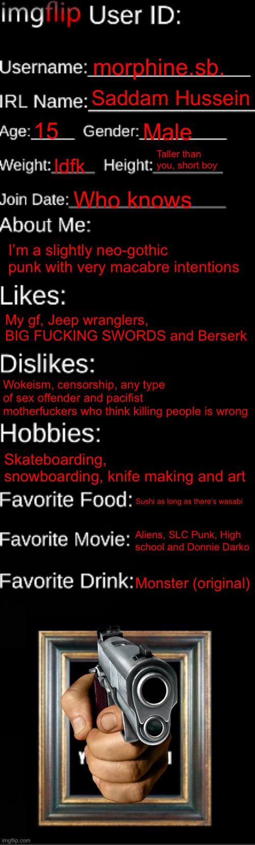 I forgot to add killing people as a hobby | morphine.sb. Saddam Hussein; 15; Male; Taller than you, short boy; Idfk; Who knows; I’m a slightly neo-gothic punk with very macabre intentions; My gf, Jeep wranglers, BIG FUCKING SWORDS and Berserk; Wokeism, censorship, any type of sex offender and pacifist motherfuckers who think killing people is wrong; Skateboarding, snowboarding, knife making and art; Sushi as long as there’s wasabi; Aliens, SLC Punk, High school and Donnie Darko; Monster (original) | image tagged in imgflip id card | made w/ Imgflip meme maker