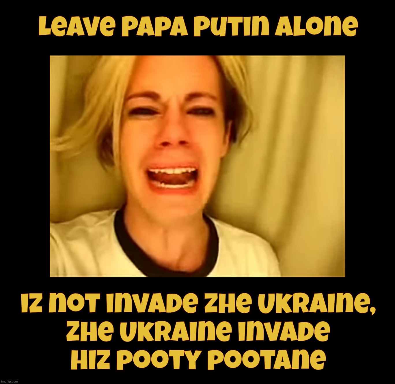 Putin, Putin, Putin. Oh, calm down, you big babies | Leave Papa Putin alone; iz not invade zhe Ukraine,
Zhe Ukraine invade
hiz pooty pootane | image tagged in leave britney alone,leave putin alone,papa putin,russia didn't invade ukraine,ukraine invaded russia,just by being ukraine | made w/ Imgflip meme maker