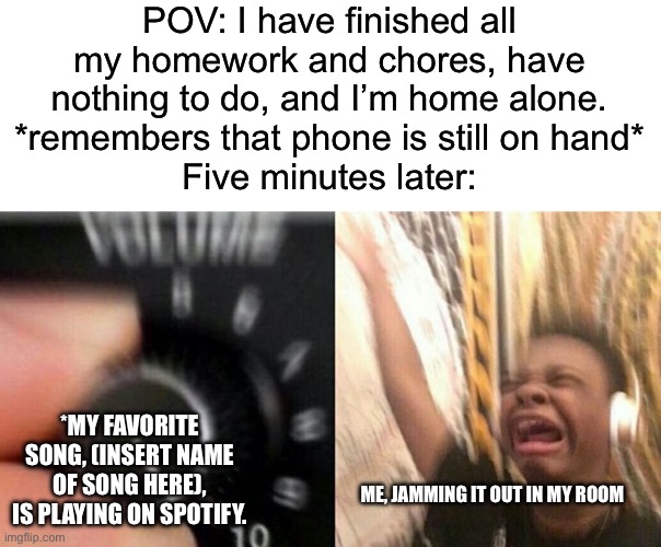 What’s your favorite song? What are your favorite artists? What are your favorite music genres, and what’s your music taste? | POV: I have finished all my homework and chores, have nothing to do, and I’m home alone.
*remembers that phone is still on hand*
Five minutes later:; *My favorite song, (insert name of song here), is playing on Spotify. Me, jamming it out in my room | image tagged in turn up the music,music,funny,memes,relatable,oh wow are you actually reading these tags | made w/ Imgflip meme maker
