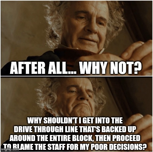Bilbo - Why shouldn’t I keep it? | After all... why not? Why shouldn't I get into the drive through line that's backed up around the entire block, then proceed to blame the staff for my poor decisions? | image tagged in bilbo - why shouldn t i keep it | made w/ Imgflip meme maker