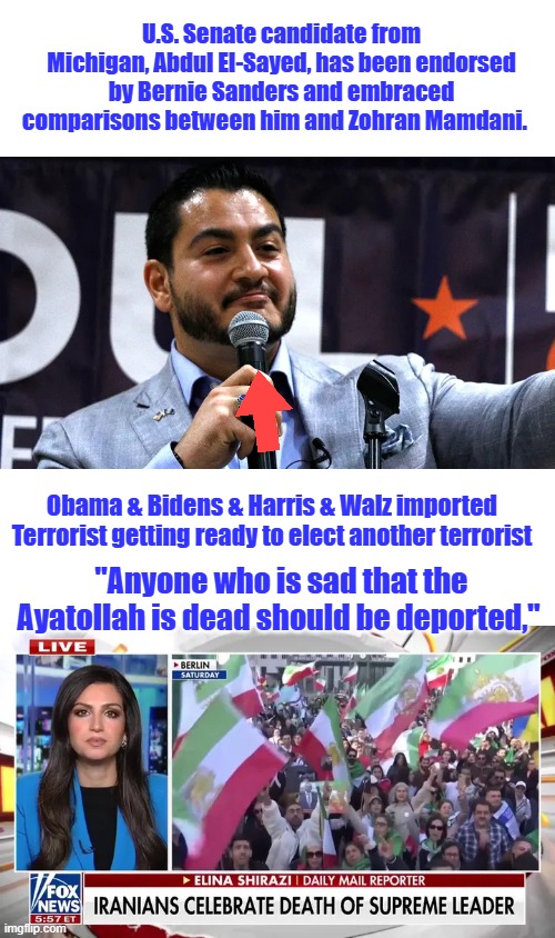Abdul El-Sayed, has been endorsed by Bernie Sanders and embraced comparisons between him and Zohran Mamdani. | U.S. Senate candidate from Michigan, Abdul El-Sayed, has been endorsed by Bernie Sanders and embraced comparisons between him and Zohran Mamdani. Obama & Bidens & Harris & Walz imported Terrorist getting ready to elect another terrorist; "Anyone who is sad that the Ayatollah is dead should be deported," | made w/ Imgflip meme maker