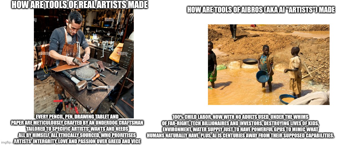 All to steal from artists... | How are tools of real artists made; How are tools of aibros (aka ai "artists") made; Every pencil, pen, drawing tablet and paper are meticulously crafted by an underdog craftsman tailored to specific artists' wants and needs all by himself, all ethically sourced, who proritises artists' intergrity, love and passion over greed and vice; 100% child labor, now with no adults used, under the whims of far-right, tech billionaires and investors, destroying lives of kids, environment, water supply just to have powerful GPUs to mimic what humans naturally have. Plus, ai is centuries away from their supposed capabilities. | image tagged in memes,blank transparent square,blank white template | made w/ Imgflip meme maker
