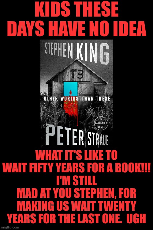 I LOVE and Hate Stephen King. Best Damn Writer On Earth, With The Best Story Ever Written .. Likes To Make Us WAIT DECADES | Kids these days have no idea; what it's like to wait FIFTY YEARS for a book!!!
I'm still mad at you Stephen, for making us wait twenty years for the last one.  Ugh | image tagged in memes,stephen king,the dark tower,roland deschain,gunslinger,greatest story ever told | made w/ Imgflip meme maker