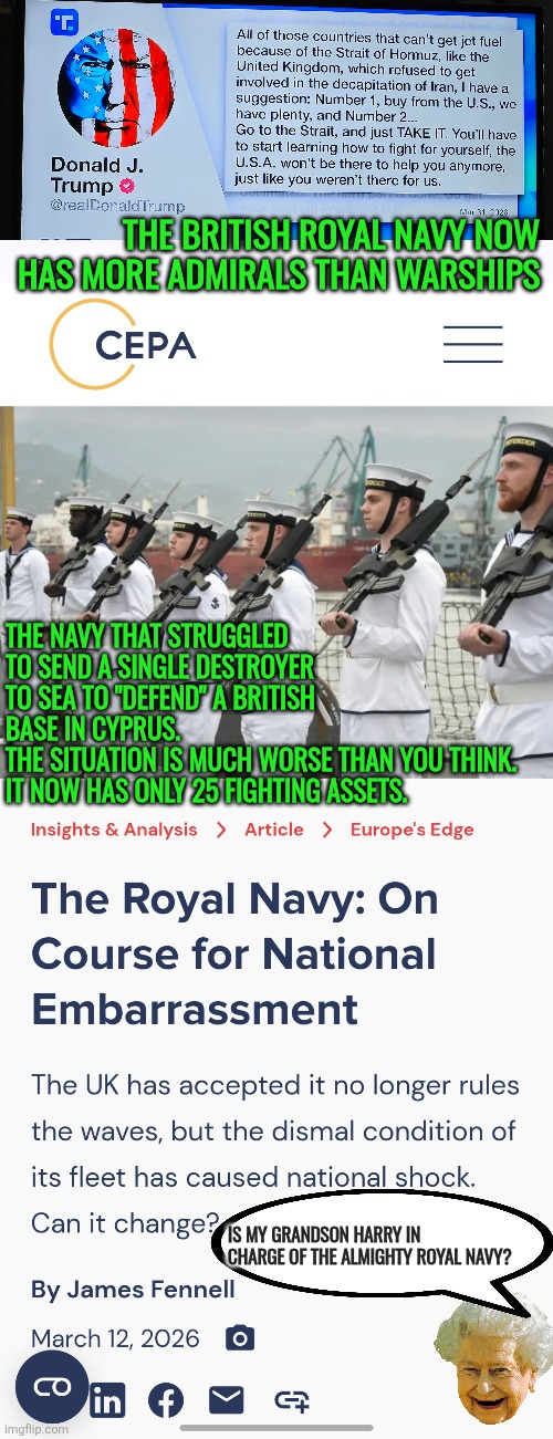 The bloody embarrassment of the British Royal Navy | The British Royal Navy now has more Admirals than Warships; The Navy that struggled to send a single destroyer to Sea to "Defend" a British base in Cyprus. 
The situation is much worse than you think. It now has only 25 fighting assets. Is my grandson Harry in charge of the Almighty Royal Navy? | image tagged in royal navy,queen elizabeth,usa,us navy,national security,uk | made w/ Imgflip meme maker
