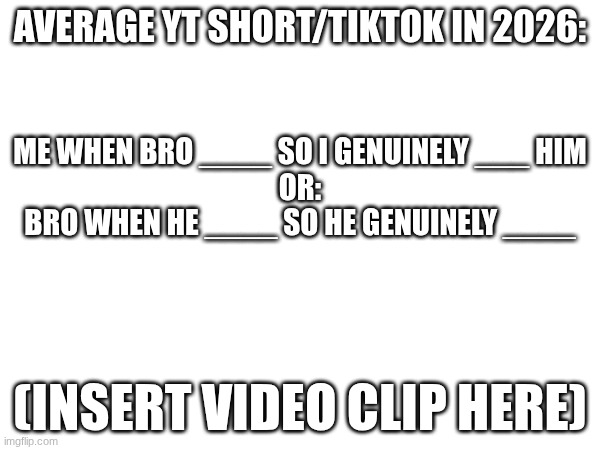 It's everytime bro | Average YT Short/Tiktok in 2026:; Me when bro ____ so I genuinely ___ him
Or:
Bro when he ____ so he genuinely ____; (INSERT VIDEO CLIP HERE) | image tagged in youtube,not funny | made w/ Imgflip meme maker