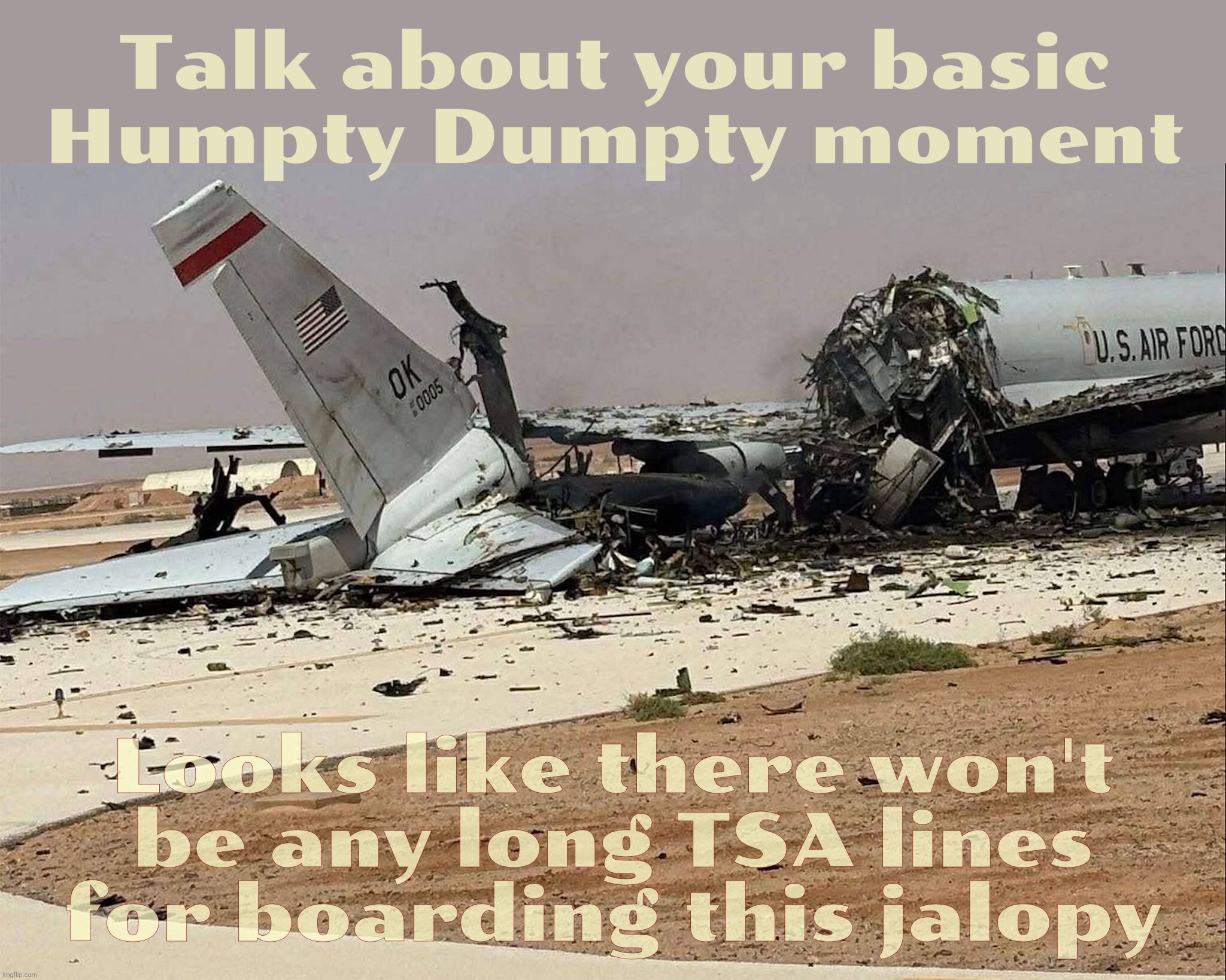 Not cheering for this, but doesn't look like they're quite beat yet. At least nobody was hurt | Talk about your basic
Humpty Dumpty moment; Looks like there won't
be any long TSA lines
for boarding this jalopy | image tagged in us air force e-3 sentry aircraft,destroyed by iranian missile attack,on a saudi arabia air base,war is not good,stop it | made w/ Imgflip meme maker