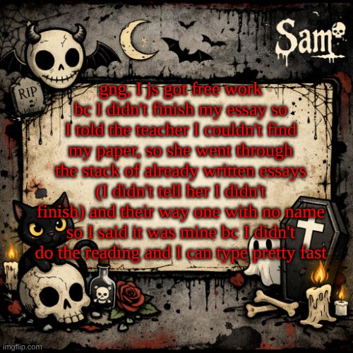 sam's announcement temp #3 | gng, I js got free work bc I didn't finish my essay so I told the teacher I couldn't find my paper, so she went through the stack of already written essays (I didn't tell her I didn't finish) and their way one with no name so I said it was mine bc I didn't do the reading and I can type pretty fast | image tagged in sam's announcement temp 3 | made w/ Imgflip meme maker